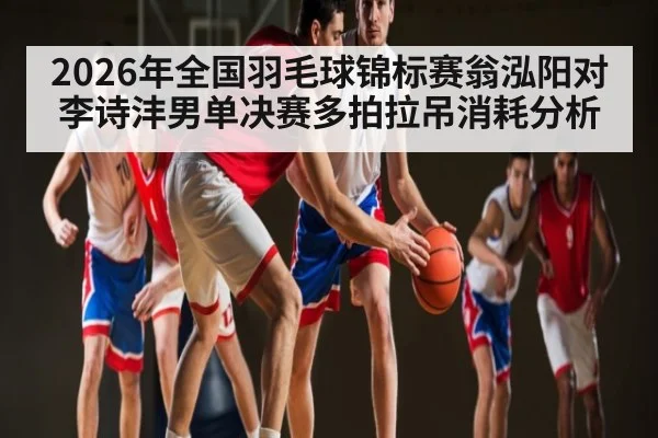 2026年全国羽毛球锦标赛翁泓阳对李诗沣男单决赛多拍拉吊消耗分析