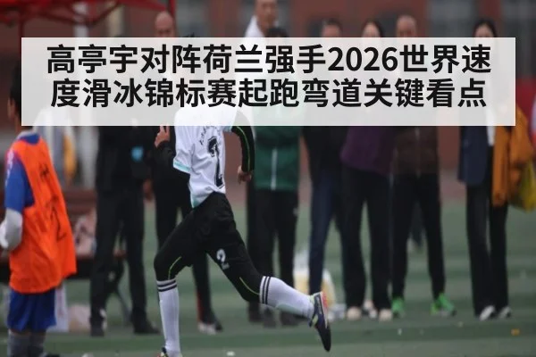 高亭宇对阵荷兰强手2026世界速度滑冰锦标赛起跑弯道关键看点